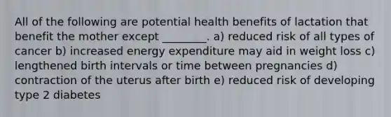 All of the following are potential health benefits of lactation that benefit the mother except ________. a) reduced risk of all types of cancer b) increased energy expenditure may aid in weight loss c) lengthened birth intervals or time between pregnancies d) contraction of the uterus after birth e) reduced risk of developing type 2 diabetes