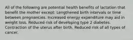 All of the following are potential health benefits of lactation that benefit the mother except: Lengthened birth intervals or time between pregnancies. Increased energy expenditure may aid in weight loss. Reduced risk of developing type 2 diabetes. Contraction of the uterus after birth. Reduced risk of all types of cancer.