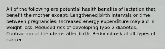 All of the following are potential health benefits of lactation that benefit the mother except: Lengthened birth intervals or time between pregnancies. Increased energy expenditure may aid in weight loss. Reduced risk of developing type 2 diabetes. Contraction of the uterus after birth. Reduced risk of all types of cancer.