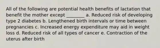 All of the following are potential health benefits of lactation that benefit the mother except ________ a. Reduced risk of developing type 2 diabetes b. Lengthened birth intervals or time between pregnancies c. Increased energy expenditure may aid in weight loss d. Reduced risk of all types of cancer e. Contraction of the uterus after birth