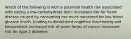 Which of the following is NOT a potential health risk associated with eating a low-carbohydrate diet? increased risk for heart disease caused by consuming too much saturated fat low blood glucose levels, leading to diminished cognitive functioning and ketoacidosis increased risk of some forms of cancer increased risk for type 2 diabetes