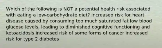 Which of the following is NOT a potential health risk associated with eating a low-carbohydrate diet? increased risk for heart disease caused by consuming too much saturated fat low blood glucose levels, leading to diminished cognitive functioning and ketoacidosis increased risk of some forms of cancer increased risk for type 2 diabetes