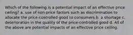 Which of the following is a potential impact of an effective price ceiling? a. use of non-price factors such as discrimination to allocate the price-controlled good to consumers b. a shortage c. deterioration in the quality of the price-controlled good d. All of the above are potential impacts of an effective price ceiling.