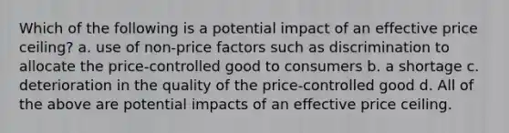 Which of the following is a potential impact of an effective price ceiling? a. use of non-price factors such as discrimination to allocate the price-controlled good to consumers b. a shortage c. deterioration in the quality of the price-controlled good d. All of the above are potential impacts of an effective price ceiling.