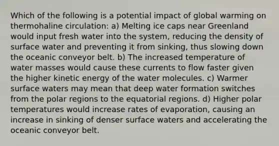 Which of the following is a potential impact of global warming on thermohaline circulation: a) Melting ice caps near Greenland would input fresh water into the system, reducing the density of surface water and preventing it from sinking, thus slowing down the oceanic conveyor belt. b) The increased temperature of water masses would cause these currents to flow faster given the higher kinetic energy of the water molecules. c) Warmer surface waters may mean that deep water formation switches from the polar regions to the equatorial regions. d) Higher polar temperatures would increase rates of evaporation, causing an increase in sinking of denser surface waters and accelerating the oceanic conveyor belt.