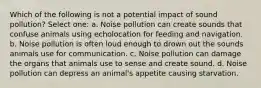 Which of the following is not a potential impact of sound pollution? Select one: a. Noise pollution can create sounds that confuse animals using echolocation for feeding and navigation. b. Noise pollution is often loud enough to drown out the sounds animals use for communication. c. Noise pollution can damage the organs that animals use to sense and create sound. d. Noise pollution can depress an animal's appetite causing starvation.