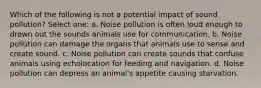 Which of the following is not a potential impact of sound pollution? Select one: a. Noise pollution is often loud enough to drown out the sounds animals use for communication. b. Noise pollution can damage the organs that animals use to sense and create sound. c. Noise pollution can create sounds that confuse animals using echolocation for feeding and navigation. d. Noise pollution can depress an animal's appetite causing starvation.