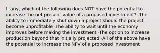 If any, which of the following does NOT have the potential to increase the net present value of a proposed investment? -The ability to immediately shut down a project should the project become unprofitable -The ability to wait until the economy improves before making the investment -The option to increase production beyond that initially projected -All of the above have the potential to increase the NPV of a proposed investment