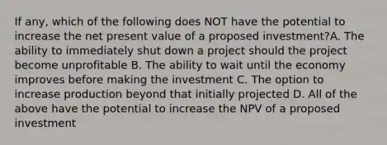 If any, which of the following does NOT have the potential to increase the net present value of a proposed investment?A. The ability to immediately shut down a project should the project become unprofitable B. The ability to wait until the economy improves before making the investment C. The option to increase production beyond that initially projected D. All of the above have the potential to increase the NPV of a proposed investment