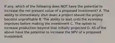 If any, which of the following does NOT have the potential to increase the net present value of a proposed investment? A. The ability to immediately shut down a project should the project become unprofitable B. The ability to wait until the economy improves before making the investment C. The option to increase production beyond that initially projected D. All of the above have the potential to increase the NPV of a proposed investment