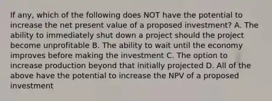 If any, which of the following does NOT have the potential to increase the net present value of a proposed investment? A. The ability to immediately shut down a project should the project become unprofitable B. The ability to wait until the economy improves before making the investment C. The option to increase production beyond that initially projected D. All of the above have the potential to increase the NPV of a proposed investment