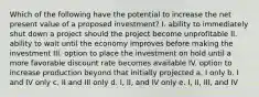 Which of the following have the potential to increase the net present value of a proposed investment? I. ability to immediately shut down a project should the project become unprofitable II. ability to wait until the economy improves before making the investment III. option to place the investment on hold until a more favorable discount rate becomes available IV. option to increase production beyond that initially projected a. I only b. I and IV only c. II and III only d. I, II, and IV only e. I, II, III, and IV