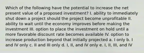 Which of the following have the potential to increase the net present value of a proposed investment? I. ability to immediately shut down a project should the project become unprofitable II. ability to wait until the economy improves before making the investment III. option to place the investment on hold until a more favorable discount rate becomes available IV. option to increase production beyond that initially projected a. I only b. I and IV only c. II and III only d. I, II, and IV only e. I, II, III, and IV