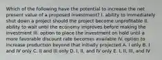 Which of the following have the potential to increase the net present value of a proposed investment? I. ability to immediately shut down a project should the project become unprofitable II. ability to wait until the economy improves before making the investment III. option to place the investment on hold until a more favorable discount rate becomes available IV. option to increase production beyond that initially projected A. I only B. I and IV only C. II and III only D. I, II, and IV only E. I, II, III, and IV