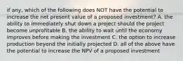 if any, which of the following does NOT have the potential to increase the net present value of a proposed investment? A. the ability to immediately shut down a project should the project become unprofitable B. the ability to wait until the economy improves before making the investment C. the option to increase production beyond the initially projected D. all of the above have the potential to increase the NPV of a proposed investment