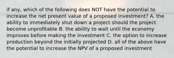 if any, which of the following does NOT have the potential to increase the net present value of a proposed investment? A. the ability to immediately shut down a project should the project become unprofitable B. the ability to wait until the economy improves before making the investment C. the option to increase production beyond the initially projected D. all of the above have the potential to increase the NPV of a proposed investment