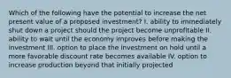 Which of the following have the potential to increase the net present value of a proposed investment? I. ability to immediately shut down a project should the project become unprofitable II. ability to wait until the economy improves before making the investment III. option to place the investment on hold until a more favorable discount rate becomes available IV. option to increase production beyond that initially projected