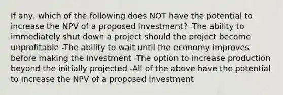 If any, which of the following does NOT have the potential to increase the NPV of a proposed investment? -The ability to immediately shut down a project should the project become unprofitable -The ability to wait until the economy improves before making the investment -The option to increase production beyond the initially projected -All of the above have the potential to increase the NPV of a proposed investment