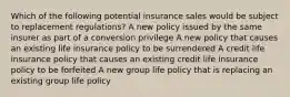 Which of the following potential insurance sales would be subject to replacement regulations? A new policy issued by the same insurer as part of a conversion privilege A new policy that causes an existing life insurance policy to be surrendered A credit life insurance policy that causes an existing credit life insurance policy to be forfeited A new group life policy that is replacing an existing group life policy