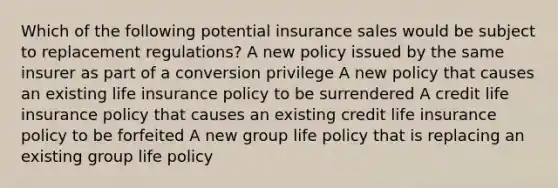 Which of the following potential insurance sales would be subject to replacement regulations? A new policy issued by the same insurer as part of a conversion privilege A new policy that causes an existing life insurance policy to be surrendered A credit life insurance policy that causes an existing credit life insurance policy to be forfeited A new group life policy that is replacing an existing group life policy