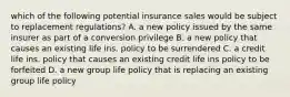 which of the following potential insurance sales would be subject to replacement regulations? A. a new policy issued by the same insurer as part of a conversion privilege B. a new policy that causes an existing life ins. policy to be surrendered C. a credit life ins. policy that causes an existing credit life ins policy to be forfeited D. a new group life policy that is replacing an existing group life policy