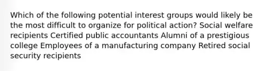 Which of the following potential <a href='https://www.questionai.com/knowledge/kiXYXLKJmH-interest-groups' class='anchor-knowledge'>interest groups</a> would likely be the most difficult to organize for political action? <a href='https://www.questionai.com/knowledge/kL1ajeUGVg-social-welfare' class='anchor-knowledge'>social welfare</a> recipients Certified public accountants Alumni of a prestigious college Employees of a manufacturing company Retired social security recipients