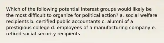 Which of the following potential interest groups would likely be the most difficult to organize for political action? a. social welfare recipients b. certified public accountants c. alumni of a prestigious college d. employees of a manufacturing company e. retired social security recipients