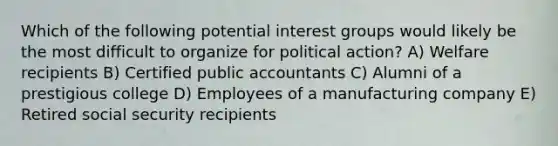 Which of the following potential interest groups would likely be the most difficult to organize for political action? A) Welfare recipients B) Certified public accountants C) Alumni of a prestigious college D) Employees of a manufacturing company E) Retired social security recipients