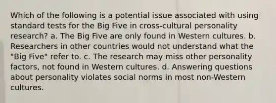 Which of the following is a potential issue associated with using standard tests for the Big Five in cross-cultural personality research? a. The Big Five are only found in Western cultures. b. Researchers in other countries would not understand what the "Big Five" refer to. c. The research may miss other personality factors, not found in Western cultures. d. Answering questions about personality violates social norms in most non-Western cultures.