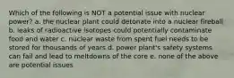 Which of the following is NOT a potential issue with nuclear power? a. the nuclear plant could detonate into a nuclear fireball b. leaks of radioactive isotopes could potentially contaminate food and water c. nuclear waste from spent fuel needs to be stored for thousands of years d. power plant's safety systems can fail and lead to meltdowns of the core e. none of the above are potential issues