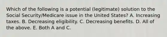 Which of the following is a potential (legitimate) solution to the Social Security/Medicare issue in the United States? A. Increasing taxes. B. Decreasing eligibility. C. Decreasing benefits. D. All of the above. E. Both A and C.