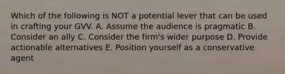 Which of the following is NOT a potential lever that can be used in crafting your GVV. A. Assume the audience is pragmatic B. Consider an ally C. Consider the firm's wider purpose D. Provide actionable alternatives E. Position yourself as a conservative agent