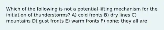 Which of the following is not a potential lifting mechanism for the initiation of thunderstorms? A) cold fronts B) dry lines C) mountains D) gust fronts E) warm fronts F) none; they all are