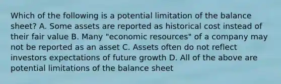 Which of the following is a potential limitation of the balance sheet? A. Some assets are reported as historical cost instead of their fair value B. Many "economic resources" of a company may not be reported as an asset C. Assets often do not reflect investors expectations of future growth D. All of the above are potential limitations of the balance sheet