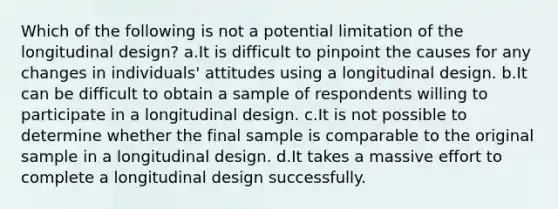 Which of the following is not a potential limitation of the longitudinal design? a.It is difficult to pinpoint the causes for any changes in individuals' attitudes using a longitudinal design. b.It can be difficult to obtain a sample of respondents willing to participate in a longitudinal design. c.It is not possible to determine whether the final sample is comparable to the original sample in a longitudinal design. d.It takes a massive effort to complete a longitudinal design successfully.