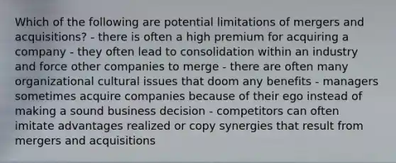 Which of the following are potential limitations of mergers and acquisitions? - there is often a high premium for acquiring a company - they often lead to consolidation within an industry and force other companies to merge - there are often many organizational cultural issues that doom any benefits - managers sometimes acquire companies because of their ego instead of making a sound business decision - competitors can often imitate advantages realized or copy synergies that result from mergers and acquisitions