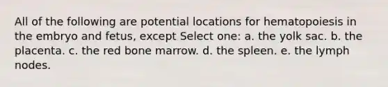 All of the following are potential locations for hematopoiesis in the embryo and fetus, except Select one: a. the yolk sac. b. the placenta. c. the red bone marrow. d. the spleen. e. the lymph nodes.