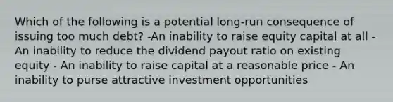 Which of the following is a potential long-run consequence of issuing too much debt? -An inability to raise equity capital at all - An inability to reduce the dividend payout ratio on existing equity - An inability to raise capital at a reasonable price - An inability to purse attractive investment opportunities