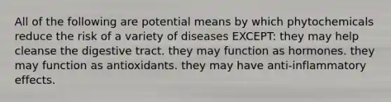 All of the following are potential means by which phytochemicals reduce the risk of a variety of diseases EXCEPT: they may help cleanse the digestive tract. they may function as hormones. they may function as antioxidants. they may have anti-inflammatory effects.