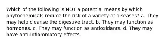 Which of the following is NOT a potential means by which phytochemicals reduce the risk of a variety of diseases? a. They may help cleanse the digestive tract. b. They may function as hormones. c. They may function as antioxidants. d. They may have anti-inflammatory effects.