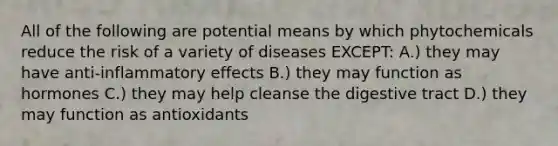 All of the following are potential means by which phytochemicals reduce the risk of a variety of diseases EXCEPT: A.) they may have anti-inflammatory effects B.) they may function as hormones C.) they may help cleanse the digestive tract D.) they may function as antioxidants