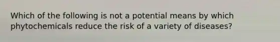 Which of the following is not a potential means by which phytochemicals reduce the risk of a variety of diseases?