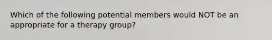 Which of the following potential members would NOT be an appropriate for a therapy group?​