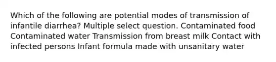 Which of the following are potential modes of transmission of infantile diarrhea? Multiple select question. Contaminated food Contaminated water Transmission from breast milk Contact with infected persons Infant formula made with unsanitary water