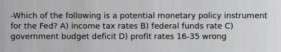 -Which of the following is a potential monetary policy instrument for the Fed? A) income tax rates B) federal funds rate C) government budget deficit D) profit rates 16-35 wrong