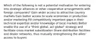 Which of the following is not a potential motivation for entering into strategic alliances or other cooperative arrangements with foreign companies? Gain wider access to attractive country markets Gain better access to scale economies in production and/or marketing Fill competitively important gaps in their technical expertise and/or knowledge of local markets Better enable the use of a "think global, act global" strategy and facilitate cross-market subsidization Share distribution facilities and dealer networks, thus mutually strengthening the allies' access to buyers