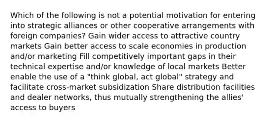 Which of the following is not a potential motivation for entering into strategic alliances or other cooperative arrangements with foreign companies? Gain wider access to attractive country markets Gain better access to scale economies in production and/or marketing Fill competitively important gaps in their technical expertise and/or knowledge of local markets Better enable the use of a "think global, act global" strategy and facilitate cross-market subsidization Share distribution facilities and dealer networks, thus mutually strengthening the allies' access to buyers