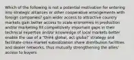 Which of the following is not a potential motivation for entering into strategic alliances or other cooperative arrangements with foreign companies? gain wider access to attractive country markets gain better access to scale economies in production and/or marketing fill competitively important gaps in their technical expertise and/or knowledge of local markets better enable the use of a "think global, act global" strategy and facilitate cross-market subsidization share distribution facilities and dealer networks, thus mutually strengthening the allies' access to buyers