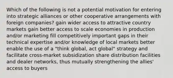 Which of the following is not a potential motivation for entering into strategic alliances or other cooperative arrangements with foreign companies? gain wider access to attractive country markets gain better access to scale economies in production and/or marketing fill competitively important gaps in their technical expertise and/or knowledge of local markets better enable the use of a "think global, act global" strategy and facilitate cross-market subsidization share distribution facilities and dealer networks, thus mutually strengthening the allies' access to buyers