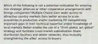 Which of the following is not a potential motivation for entering into strategic alliances or other cooperative arrangements with foreign companies? Multiple Choice Gain wider access to attractive country markets Gain better access to scale economies in production and/or marketing Fill competitively important gaps in their technical expertise and/or knowledge of local markets Better enable the use of a "think global, act global" strategy and facilitate cross-market subsidization Share distribution facilities and dealer networks, thus mutually strengthening the allies' access to buyers